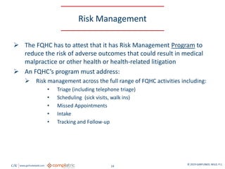 GW www.garfunkelwild.com © 2019 GARFUNKEL WILD, P.C.
14
Risk Management
 The FQHC has to attest that it has Risk Management Program to
reduce the risk of adverse outcomes that could result in medical
malpractice or other health or health-related litigation
 An FQHC’s program must address:
 Risk management across the full range of FQHC activities including:
• Triage (including telephone triage)
• Scheduling (sick visits, walk ins)
• Missed Appointments
• Intake
• Tracking and Follow-up
 