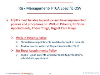 GW www.garfunkelwild.com © 2019 GARFUNKEL WILD, P.C.
15
Risk Management- FTCA Specific OSV
 FQHCs must be able to produce and have implemented
policies and procedures on: Walk-In Patients, No Show
Appointments, Phone Triage, Urgent Care Triage
 Walk-in Patients Policy
 Should have appointments available for walk in patients
 Review process within all Departments in the FQHC
 No Show Appointments Policy
 Follow- up on patients who have failed to present for a
scheduled appointment
 
