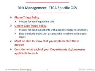 GW www.garfunkelwild.com © 2019 GARFUNKEL WILD, P.C.
16
Risk Management- FTCA Specific OSV
 Phone Triage Policy
 Process for handling patient calls
 Urgent Care Triage Policy
 Process for handling patients with possibly emergent conditions
 Should include process for patients who telephone with urgent
issues
 Must be able to show that you implemented these
policies
 Consider what each of your Departments do/processes
applicable to each
 