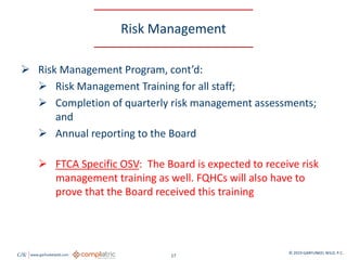 GW www.garfunkelwild.com © 2019 GARFUNKEL WILD, P.C.
17
Risk Management
 Risk Management Program, cont’d:
 Risk Management Training for all staff;
 Completion of quarterly risk management assessments;
and
 Annual reporting to the Board
 FTCA Specific OSV: The Board is expected to receive risk
management training as well. FQHCs will also have to
prove that the Board received this training
 