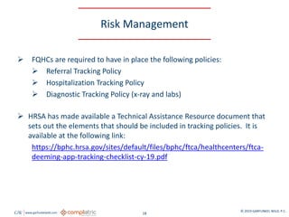 GW www.garfunkelwild.com © 2019 GARFUNKEL WILD, P.C.
18
Risk Management
 FQHCs are required to have in place the following policies:
 Referral Tracking Policy
 Hospitalization Tracking Policy
 Diagnostic Tracking Policy (x-ray and labs)
 HRSA has made available a Technical Assistance Resource document that
sets out the elements that should be included in tracking policies. It is
available at the following link:
https://bphc.hrsa.gov/sites/default/files/bphc/ftca/healthcenters/ftca-
deeming-app-tracking-checklist-cy-19.pdf
 