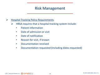 GW www.garfunkelwild.com © 2019 GARFUNKEL WILD, P.C.
19
Risk Management
 Hospital Tracking Policy Requirements
 HRSA requires that a hospital tracking system include:
• Patient information
• Date of admission or visit
• Date of notification
• Reason for visit, if known
• Documentation received
• Documentation requested (including dates requested)
 