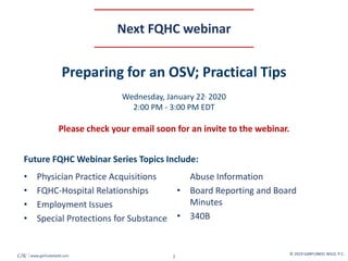 © 2019 GARFUNKEL WILD, P.C.
2
GW www.garfunkelwild.com
Next FQHC webinar
• Physician Practice Acquisitions
• FQHC-Hospital Relationships
• Employment Issues
• Special Protections for Substance
Abuse Information
• Board Reporting and Board
Minutes
• 340B
Future FQHC Webinar Series Topics Include:
Preparing for an OSV; Practical Tips
Wednesday, January 22, 2020
2:00 PM - 3:00 PM EDT
Please check your email soon for an invite to the webinar.
 