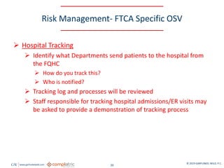 GW www.garfunkelwild.com © 2019 GARFUNKEL WILD, P.C.
20
Risk Management- FTCA Specific OSV
 Hospital Tracking
 Identify what Departments send patients to the hospital from
the FQHC
 How do you track this?
 Who is notified?
 Tracking log and processes will be reviewed
 Staff responsible for tracking hospital admissions/ER visits may
be asked to provide a demonstration of tracking process
 