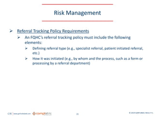 GW www.garfunkelwild.com © 2019 GARFUNKEL WILD, P.C.
21
Risk Management
 Referral Tracking Policy Requirements
 An FQHC’s referral tracking policy must include the following
elements:
 Defining referral type (e.g., specialist referral, patient initiated referral,
etc.)
 How it was initiated (e.g., by whom and the process, such as a form or
processing by a referral department)
 