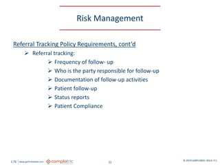 GW www.garfunkelwild.com © 2019 GARFUNKEL WILD, P.C.
22
Risk Management
Referral Tracking Policy Requirements, cont’d
 Referral tracking:
 Frequency of follow- up
 Who is the party responsible for follow-up
 Documentation of follow-up activities
 Patient follow-up
 Status reports
 Patient Compliance
 