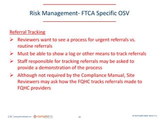 GW www.garfunkelwild.com © 2019 GARFUNKEL WILD, P.C.
24
Risk Management- FTCA Specific OSV
Referral Tracking
 Reviewers want to see a process for urgent referrals vs.
routine referrals
 Must be able to show a log or other means to track referrals
 Staff responsible for tracking referrals may be asked to
provide a demonstration of the process
 Although not required by the Compliance Manual, Site
Reviewers may ask how the FQHC tracks referrals made to
FQHC providers
 