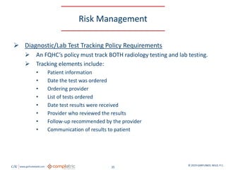 GW www.garfunkelwild.com © 2019 GARFUNKEL WILD, P.C.
25
Risk Management
 Diagnostic/Lab Test Tracking Policy Requirements
 An FQHC’s policy must track BOTH radiology testing and lab testing.
 Tracking elements include:
• Patient information
• Date the test was ordered
• Ordering provider
• List of tests ordered
• Date test results were received
• Provider who reviewed the results
• Follow-up recommended by the provider
• Communication of results to patient
 
