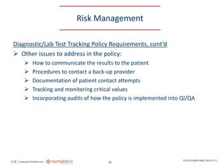 GW www.garfunkelwild.com © 2019 GARFUNKEL WILD, P.C.
26
Risk Management
Diagnostic/Lab Test Tracking Policy Requirements, cont’d
 Other issues to address in the policy:
 How to communicate the results to the patient
 Procedures to contact a back-up provider
 Documentation of patient contact attempts
 Tracking and monitoring critical values
 Incorporating audits of how the policy is implemented into QI/QA
 