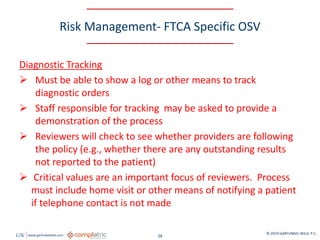 GW www.garfunkelwild.com © 2019 GARFUNKEL WILD, P.C.
28
Risk Management- FTCA Specific OSV
Diagnostic Tracking
 Must be able to show a log or other means to track
diagnostic orders
 Staff responsible for tracking may be asked to provide a
demonstration of the process
 Reviewers will check to see whether providers are following
the policy (e.g., whether there are any outstanding results
not reported to the patient)
 Critical values are an important focus of reviewers. Process
must include home visit or other means of notifying a patient
if telephone contact is not made
 