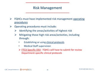 GW www.garfunkelwild.com © 2019 GARFUNKEL WILD, P.C.
29
Risk Management
 FQHCs must have implemented risk management operating
procedures
 Operating procedures must include:
 Identifying the areas/activities of highest risk
 Mitigating those high risk areas/activities, including
through:
• Establishing or using clinical protocols
• Medical Staff supervision
 FTCA Specific OSV: FQHCs will have to submit for review
Department-specific clinical protocols
 