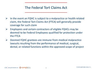 GW www.garfunkelwild.com © 2019 GARFUNKEL WILD, P.C.
3
The Federal Tort Claims Act
 In the event an FQHC is subject to a malpractice or health related
claim, the Federal Tort Claims Act (FTCA) will generally provide
coverage for such claim
 Employees and certain contractors of eligible FQHCs may be
deemed to be Federal Employees qualified for protection under
the FTCA
 Deemed FQHC grantees are immune from medical malpractice
lawsuits resulting from the performance of medical, surgical,
dental, or related functions within the approved scope of project
 