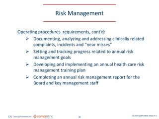 GW www.garfunkelwild.com © 2019 GARFUNKEL WILD, P.C.
30
Risk Management
Operating procedures requirements, cont’d:
 Documenting, analyzing and addressing clinically related
complaints, incidents and “near misses”
 Setting and tracking progress related to annual risk
management goals
 Developing and implementing an annual health care risk
management training plan
 Completing an annual risk management report for the
Board and key management staff
 