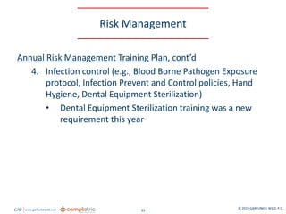 GW www.garfunkelwild.com © 2019 GARFUNKEL WILD, P.C.
33
Risk Management
Annual Risk Management Training Plan, cont’d
4. Infection control (e.g., Blood Borne Pathogen Exposure
protocol, Infection Prevent and Control policies, Hand
Hygiene, Dental Equipment Sterilization)
• Dental Equipment Sterilization training was a new
requirement this year
 