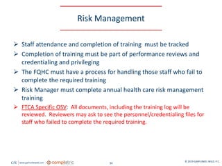 GW www.garfunkelwild.com © 2019 GARFUNKEL WILD, P.C.
34
Risk Management
 Staff attendance and completion of training must be tracked
 Completion of training must be part of performance reviews and
credentialing and privileging
 The FQHC must have a process for handling those staff who fail to
complete the required training
 Risk Manager must complete annual health care risk management
training
 FTCA Specific OSV: All documents, including the training log will be
reviewed. Reviewers may ask to see the personnel/credentialing files for
staff who failed to complete the required training.
 
