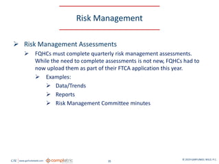 GW www.garfunkelwild.com © 2019 GARFUNKEL WILD, P.C.
35
Risk Management
 Risk Management Assessments
 FQHCs must complete quarterly risk management assessments.
While the need to complete assessments is not new, FQHCs had to
now upload them as part of their FTCA application this year.
 Examples:
 Data/Trends
 Reports
 Risk Management Committee minutes
 