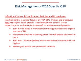 GW www.garfunkelwild.com © 2019 GARFUNKEL WILD, P.C.
36
Risk Management- FTCA Specific OSV
Infection Control & Sterilization Policies and Procedures
Infection Control is a major focus of an FTCA OSV. Policies and procedures
must match your actual process. Site Reviewers will conduct facility
inspection/tour to observe/interview staff on infection control practices
 Staff may be asked to know/demonstrate appropriate hand hygiene
and use of PPE
 Equipment should be in working order and staff should know how to
use it
 Staff must show competency with use of eye wash station and hand
hygiene
 Review your policies and procedures carefully!
 