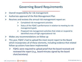 GW www.garfunkelwild.com © 2019 GARFUNKEL WILD, P.C.
37
Governing Board Requirements
 Overall responsibility for risk management
 Authorizes approval of the Risk Management Plan
 Receives and reviews the annual risk management report on:
 Completed risk management activities
 Status of the FQHC’s performance in relation to meeting its risk
management goals
 Proposed risk management activities that relate or respond to
identified areas of high organizational risk
 Makes any recommendations on follow up
 This year, FQHC’s had to upload the most recent report to the Board
which incorporates all of these elements, including evidence that related
follow up actions have been implemented
 FQHCs were required to upload proof that the board received and
reviewed the report (e.g., board minutes signed by the board
chair/secretary)
 