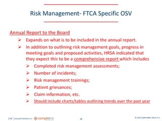 GW www.garfunkelwild.com © 2019 GARFUNKEL WILD, P.C.
38
Risk Management- FTCA Specific OSV
Annual Report to the Board
 Expands on what is to be included in the annual report.
 In addition to outlining risk management goals, progress in
meeting goals and proposed activities, HRSA indicated that
they expect this to be a comprehensive report which includes
 Completed risk management assessments;
 Number of incidents;
 Risk management trainings;
 Patient grievances;
 Claim information, etc.
 Should include charts/tables outlining trends over the past year
 