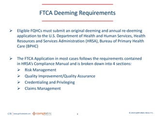 GW www.garfunkelwild.com © 2019 GARFUNKEL WILD, P.C.
4
FTCA Deeming Requirements
 Eligible FQHCs must submit an original deeming and annual re-deeming
application to the U.S. Department of Health and Human Services, Health
Resources and Services Administration (HRSA), Bureau of Primary Health
Care (BPHC)
 The FTCA Application in most cases follows the requirements contained
in HRSA’s Compliance Manual and is broken down into 4 sections:
 Risk Management
 Quality Improvement/Quality Assurance
 Credentialing and Privileging
 Claims Management
 