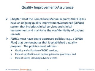 GW www.garfunkelwild.com © 2019 GARFUNKEL WILD, P.C.
40
Quality Improvement/Assurance
 Chapter 10 of the Compliance Manual requires that FQHCs
have an ongoing quality improvement/assurance (QI/QA)
system that includes clinical services and clinical
management and maintains the confidentiality of patient
records
 FQHCs must have board-approved policies (e.g., a QI/QA
Plan) that demonstrates that it established a quality
program. The policies must address:
 Quality and utilization of FQHC services;
 Patient satisfaction and patient grievance processes; and
 Patient safety, including adverse events
 