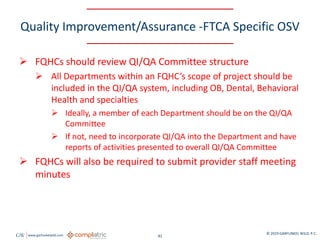 GW www.garfunkelwild.com © 2019 GARFUNKEL WILD, P.C.
41
Quality Improvement/Assurance -FTCA Specific OSV
 FQHCs should review QI/QA Committee structure
 All Departments within an FQHC’s scope of project should be
included in the QI/QA system, including OB, Dental, Behavioral
Health and specialties
 Ideally, a member of each Department should be on the QI/QA
Committee
 If not, need to incorporate QI/QA into the Department and have
reports of activities presented to overall QI/QA Committee
 FQHCs will also be required to submit provider staff meeting
minutes
 