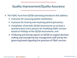 GW www.garfunkelwild.com © 2019 GARFUNKEL WILD, P.C.
42
Quality Improvement/Quality Assurance
 The FQHC must have QI/QA operating procedures that address:
 A process for assessing patient satisfaction;
 A process for hearing and resolving patient grievances;
 Completion of periodic QI/QA Assessments on at least a
quarterly basis and a process for modifying FQHC services
based on findings of the QI/QA Assessments; and
 Producing and sharing reports on QI/QA to support decision-
making and oversight by key management staff and by the
governing board regarding the provision of FQHC services
 