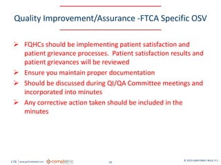 GW www.garfunkelwild.com © 2019 GARFUNKEL WILD, P.C.
43
Quality Improvement/Assurance -FTCA Specific OSV
 FQHCs should be implementing patient satisfaction and
patient grievance processes. Patient satisfaction results and
patient grievances will be reviewed
 Ensure you maintain proper documentation
 Should be discussed during QI/QA Committee meetings and
incorporated into minutes
 Any corrective action taken should be included in the
minutes
 