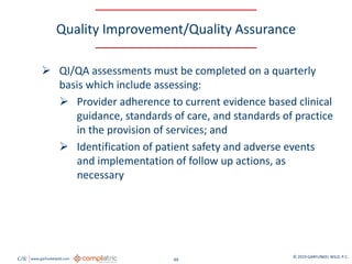 GW www.garfunkelwild.com © 2019 GARFUNKEL WILD, P.C.
44
Quality Improvement/Quality Assurance
 QI/QA assessments must be completed on a quarterly
basis which include assessing:
 Provider adherence to current evidence based clinical
guidance, standards of care, and standards of practice
in the provision of services; and
 Identification of patient safety and adverse events
and implementation of follow up actions, as
necessary
 