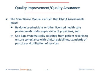 GW www.garfunkelwild.com © 2019 GARFUNKEL WILD, P.C.
45
Quality Improvement/Quality Assurance
 The Compliance Manual clarified that QI/QA Assessments
must:
 Be done by physicians or other licensed health care
professionals under supervision of physicians; and
 Use data systematically collected from patient records to
ensure compliance with clinical guidelines, standards of
practice and utilization of services
 