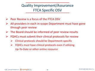 GW www.garfunkelwild.com © 2019 GARFUNKEL WILD, P.C.
46
Quality Improvement/Assurance
FTCA Specific OSV
 Peer Review is a focus of the FTCA OSV
 All providers in each in-scope Department must have gone
through peer review
 The Board should be informed of peer review results
 FQHCs must submit their clinical protocols for review
 Clinical protocols should be Department-specific
 FQHCs must have clinical protocols even if utilizing
Up-To-Date or other online resource
 