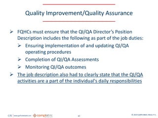 GW www.garfunkelwild.com © 2019 GARFUNKEL WILD, P.C.
47
Quality Improvement/Quality Assurance
 FQHCs must ensure that the QI/QA Director’s Position
Description includes the following as part of the job duties:
 Ensuring implementation of and updating QI/QA
operating procedures
 Completion of QI/QA Assessments
 Monitoring QI/QA outcomes
 The job description also had to clearly state that the QI/QA
activities are a part of the individual's daily responsibilities
 