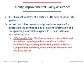 GW www.garfunkelwild.com © 2019 GARFUNKEL WILD, P.C.
48
Quality Improvement/Quality Assurance
 FQHCs must implement a certified EHR system for all FQHC
patients
 Attest that it has systems and procedures in place for
protecting the confidentiality of patient information and
safeguarding information against loss, destruction or
unauthorized use
 FTCA Specific OSV: FQHCs must submit their policies and
procedures regarding medical records and patient
confidentiality, including: HIPAA Policy, Medical Record
Completeness Standards, Medical Record Retention and
Archiving Policies
 
