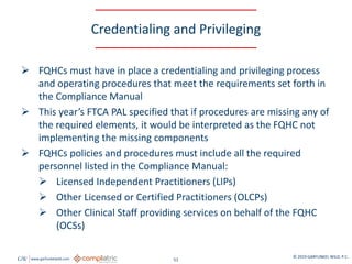 GW www.garfunkelwild.com © 2019 GARFUNKEL WILD, P.C.
51
Credentialing and Privileging
 FQHCs must have in place a credentialing and privileging process
and operating procedures that meet the requirements set forth in
the Compliance Manual
 This year’s FTCA PAL specified that if procedures are missing any of
the required elements, it would be interpreted as the FQHC not
implementing the missing components
 FQHCs policies and procedures must include all the required
personnel listed in the Compliance Manual:
 Licensed Independent Practitioners (LIPs)
 Other Licensed or Certified Practitioners (OLCPs)
 Other Clinical Staff providing services on behalf of the FQHC
(OCSs)
 