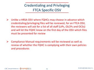 GW www.garfunkelwild.com © 2019 GARFUNKEL WILD, P.C.
52
Credentialing and Privileging
FTCA Specific OSV
 Unlike a HRSA OSV where FQHCs may choose in advance which
credentialing/privileging files will be reviewed, for an FTCA OSV,
the reviewers will ask for a list of all staff (LIPs, OLCPs and OCSs)
and will let the FQHC know on the first day of the OSV which files
must be presented for review
 Compliance Manual requirements will be reviewed as well as
review of whether the FQHC is complying with their own policies
and procedures
 