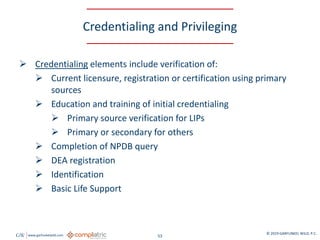 GW www.garfunkelwild.com © 2019 GARFUNKEL WILD, P.C.
53
Credentialing and Privileging
 Credentialing elements include verification of:
 Current licensure, registration or certification using primary
sources
 Education and training of initial credentialing
 Primary source verification for LIPs
 Primary or secondary for others
 Completion of NPDB query
 DEA registration
 Identification
 Basic Life Support
 