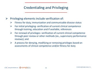 GW www.garfunkelwild.com © 2019 GARFUNKEL WILD, P.C.
54
Credentialing and Privileging
 Privileging elements include verification of:
 Fitness for duty, immunization and communicable disease status
 For initial privileging- verification of current clinical competence
through training, education and if available, references
 For renewal of privileges- verification of current clinical competence
through peer review or other methods (ex., supervisory performance
reviews); and
 A process for denying, modifying or removing privileges based on
assessments of clinical competence and/or fitness for duty
 