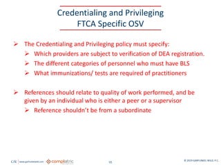 GW www.garfunkelwild.com © 2019 GARFUNKEL WILD, P.C.
55
Credentialing and Privileging
FTCA Specific OSV
 The Credentialing and Privileging policy must specify:
 Which providers are subject to verification of DEA registration.
 The different categories of personnel who must have BLS
 What immunizations/ tests are required of practitioners
 References should relate to quality of work performed, and be
given by an individual who is either a peer or a supervisor
 Reference shouldn’t be from a subordinate
 