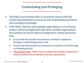 GW www.garfunkelwild.com © 2019 GARFUNKEL WILD, P.C.
56
Credentialing and Privileging
 The FQHC must maintain files or records for clinical staff that
contain documentation of licensure and credentialing verification
and recording of privileges
 If the FQHC contracts with provider organizations, or has formal,
written referral arrangements with other provider organizations,
the contracts or formal referral arrangements contain provisions
that:
 Ensure that the providers are licensed, certified or registered
through a credentialing process; and
 Ensure that the providers are assessed as competent and fit through
a privileging process
 FTCA Specific OSV: FQHCs have to submit the provider contracts for
review to determine compliance with this requirement
 