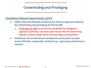 GW www.garfunkelwild.com © 2019 GARFUNKEL WILD, P.C.
57
Credentialing and Privileging
Compliance Manual requirements, cont’d
 FQHCs have the flexibility to determine who has approval authority
for credentialing and privileging of clinical staff
 FTCA Specific OSV: If the Governing Board has delegated
approval authority, reviewers want to see that the Governing
Board is at least made aware that privileges were granted
 Verification of current clinical competence can be done via peer
review OR other comparable method (e.g., supervisory performance
reviews)
 