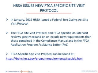 GW www.garfunkelwild.com © 2019 GARFUNKEL WILD, P.C.
6
HRSA ISSUES NEW FTCA SPECIFIC SITE VISIT
PROTOCOL
 In January, 2019 HRSA issued a Federal Tort Claims Act Site
Visit Protocol
 The FTCA Site Visit Protocol and FTCA Specific On-Site Visit
reviews greatly expand on or include new requirements than
those contained in the Compliance Manual and in the FTCA
Application Program Assistance Letter (PAL)
 FTCA Specific Site Visit Protocol can be found at:
https://bphc.hrsa.gov/programrequirements/svguide.html
 