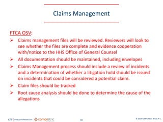 GW www.garfunkelwild.com © 2019 GARFUNKEL WILD, P.C.
60
Claims Management
FTCA OSV:
 Claims management files will be reviewed. Reviewers will look to
see whether the files are complete and evidence cooperation
with/notice to the HHS Office of General Counsel
 All documentation should be maintained, including envelopes
 Claims Management process should include a review of incidents
and a determination of whether a litigation hold should be issued
on incidents that could be considered a potential claim.
 Claim files should be tracked
 Root cause analysis should be done to determine the cause of the
allegations
 