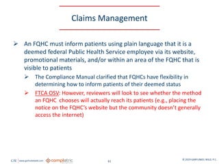 GW www.garfunkelwild.com © 2019 GARFUNKEL WILD, P.C.
61
Claims Management
 An FQHC must inform patients using plain language that it is a
deemed federal Public Health Service employee via its website,
promotional materials, and/or within an area of the FQHC that is
visible to patients
 The Compliance Manual clarified that FQHCs have flexibility in
determining how to inform patients of their deemed status
 FTCA OSV: However, reviewers will look to see whether the method
an FQHC chooses will actually reach its patients (e.g., placing the
notice on the FQHC’s website but the community doesn’t generally
access the internet)
 
