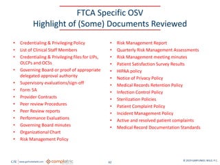 GW www.garfunkelwild.com © 2019 GARFUNKEL WILD, P.C.
62
FTCA Specific OSV
Highlight of (Some) Documents Reviewed
• Credentialing & Privileging Policy
• List of Clinical Staff Members
• Credentialing & Privileging files for LIPs,
OLCPs and OCSs
• Governing Board or proof of appropriate
delegated approval authority
• Supervisory evaluations/sign-off
• Form 5A
• Provider Contracts
• Peer review Procedures
• Peer Review reports
• Performance Evaluations
• Governing Board minutes
• Organizational Chart
• Risk Management Policy
• Risk Management Report
• Quarterly Risk Management Assessments
• Risk Management meeting minutes
• Patient Satisfaction Survey Results
• HIPAA policy
• Notice of Privacy Policy
• Medical Records Retention Policy
• Infection Control Policy
• Sterilization Policies
• Patient Complaint Policy
• Incident Management Policy
• Active and resolved patient complaints
• Medical Record Documentation Standards
 