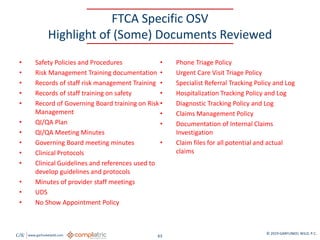 GW www.garfunkelwild.com © 2019 GARFUNKEL WILD, P.C.
63
FTCA Specific OSV
Highlight of (Some) Documents Reviewed
• Safety Policies and Procedures
• Risk Management Training documentation
• Records of staff risk management Training
• Records of staff training on safety
• Record of Governing Board training on Risk
Management
• QI/QA Plan
• QI/QA Meeting Minutes
• Governing Board meeting minutes
• Clinical Protocols
• Clinical Guidelines and references used to
develop guidelines and protocols
• Minutes of provider staff meetings
• UDS
• No Show Appointment Policy
• Phone Triage Policy
• Urgent Care Visit Triage Policy
• Specialist Referral Tracking Policy and Log
• Hospitalization Tracking Policy and Log
• Diagnostic Tracking Policy and Log
• Claims Management Policy
• Documentation of Internal Claims
Investigation
• Claim files for all potential and actual
claims
 