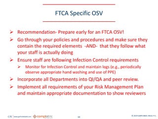 GW www.garfunkelwild.com © 2019 GARFUNKEL WILD, P.C.
64
FTCA Specific OSV
 Recommendation- Prepare early for an FTCA OSV!
 Go through your policies and procedures and make sure they
contain the required elements -AND- that they follow what
your staff is actually doing
 Ensure staff are following Infection Control requirements
 Monitor for Infection Control and maintain logs (e.g., periodically
observe appropriate hand washing and use of PPE)
 Incorporate all Departments into QI/QA and peer review.
 Implement all requirements of your Risk Management Plan
and maintain appropriate documentation to show reviewers
 