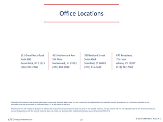 350 Bedford Street
Suite 406A
Stamford, CT 06901
(203) 316-0483
677 Broadway
7th Floor
Albany, NY 12207
(518) 242-7582
111 Great Neck Road
Suite 600
Great Neck, NY 11021
(516) 393-2200
411 Hackensack Ave.
5th Floor
Hackensack, NJ 07601
(201) 883-1030
67
Although this document may provide information concerning potential legal issues, it is not a substitute for legal advice from qualified counsel. Any opinions or conclusions provided in this
document shall not be ascribed to Garfunkel Wild, P.C. or any clients of the firm.
The document is not created or designed to address the unique facts or circumstances that may arise in any specific instance, and you should not and are not authorized to rely on this content as a
source of legal advice and this seminar material does not create any attorney-client relationship between you and Garfunkel Wild, P.C.
© 2019 GARFUNKEL WILD, P.C.
GW www.garfunkelwild.com
Office Locations
 