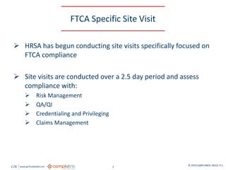 GW www.garfunkelwild.com © 2019 GARFUNKEL WILD, P.C.
7
FTCA Specific Site Visit
 HRSA has begun conducting site visits specifically focused on
FTCA compliance
 Site visits are conducted over a 2.5 day period and assess
compliance with:
 Risk Management
 QA/QI
 Credentialing and Privileging
 Claims Management
 