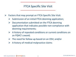 GW www.garfunkelwild.com © 2019 GARFUNKEL WILD, P.C.
8
FTCA Specific Site Visit
 Factors that may prompt an FTCA Specific Site Visit:
 Submission of an initial FTCA deeming application;
 Documentation submitted on the FTCA deeming
application that indicates possible non-compliance with
deeming requirements;
 A history of repeated conditions or current conditions on
an FQHC’s award;
 The need for follow-up based on an OSV; and/or
 A history of medical malpractice claims
 