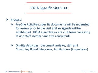 GW www.garfunkelwild.com © 2019 GARFUNKEL WILD, P.C.
9
FTCA Specific Site Visit
 Process:
 Pre-Site Activities: specific documents will be requested
for review prior to the visit and an agenda will be
established. HRSA assembles a site visit team consisting
of one staff member and two consultants
 On-Site Activities: document reviews, staff and
Governing Board interviews, facility tours (inspections)
 